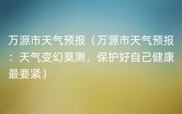 万源市天气预报（万源市天气预报：天气变幻莫测，保护好自己健康最要紧）