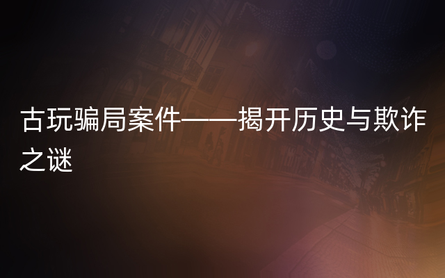 古玩骗局案件——揭开历史与欺诈之谜