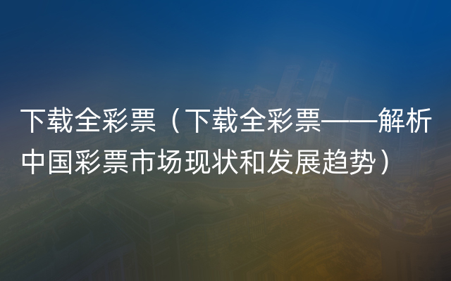 下载全彩票（下载全彩票——解析中国彩票市场现状和发展趋势）