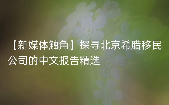 【新媒体触角】探寻北京希腊移民公司的中文报告精选