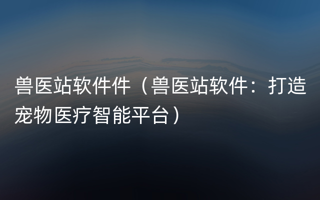 兽医站软件件（兽医站软件：打造宠物医疗智能平台）