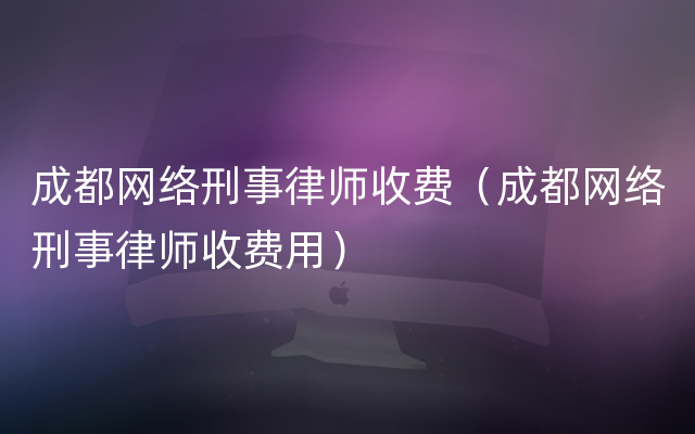 成都网络刑事律师收费（成都网络刑事律师收费用）