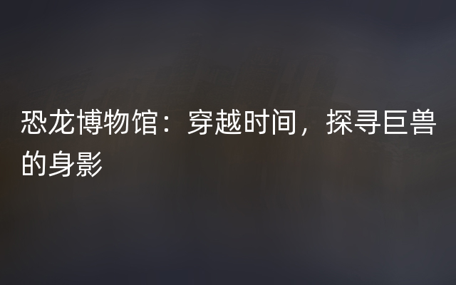 恐龙博物馆：穿越时间，探寻巨兽的身影