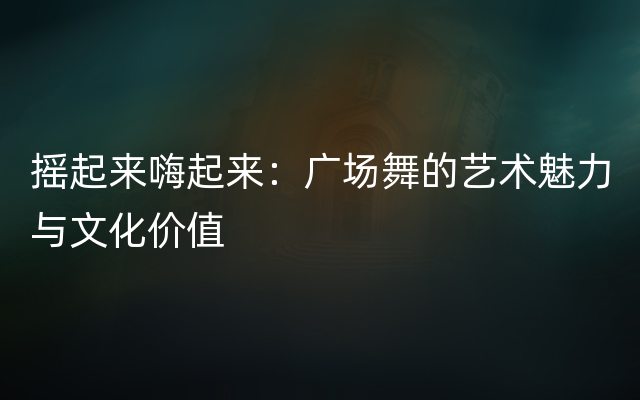 摇起来嗨起来：广场舞的艺术魅力与文化价值