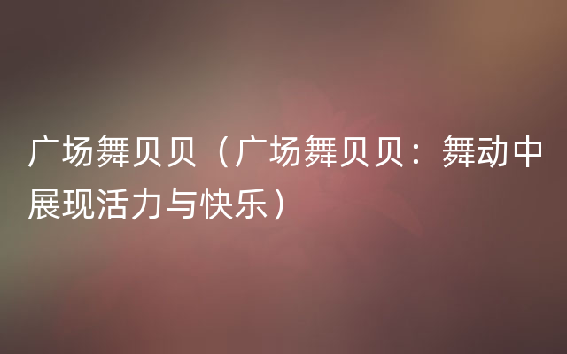 广场舞贝贝（广场舞贝贝：舞动中展现活力与快乐）