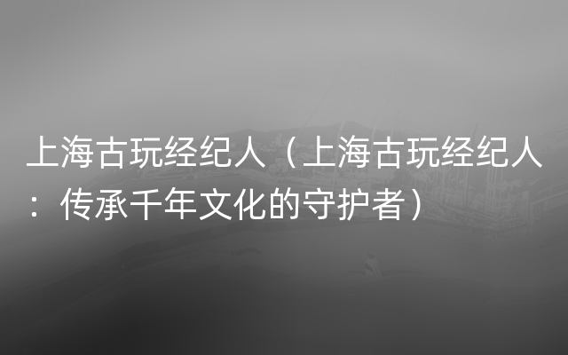 上海古玩经纪人（上海古玩经纪人：传承千年文化的守护者）