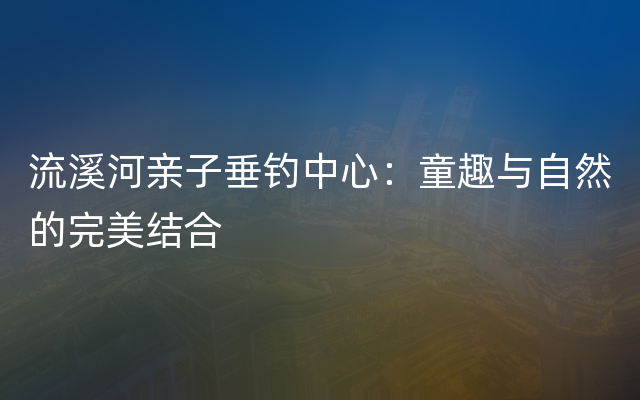 流溪河亲子垂钓中心：童趣与自然的完美结合