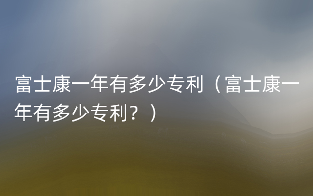 富士康一年有多少专利（富士康一年有多少专利？）