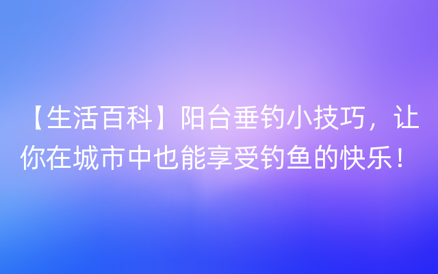 【生活百科】阳台垂钓小技巧，让你在城市中也能享受钓鱼的快乐！