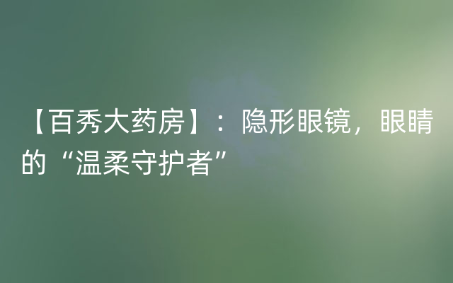 【百秀大药房】：隐形眼镜，眼睛的“温柔守护者”