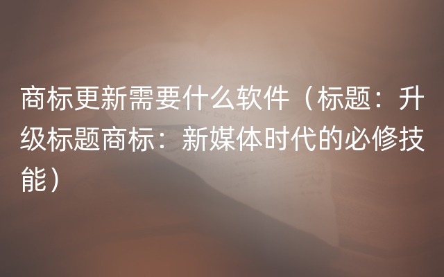 商标更新需要什么软件（标题：升级标题商标：新媒体时代的必修技能）