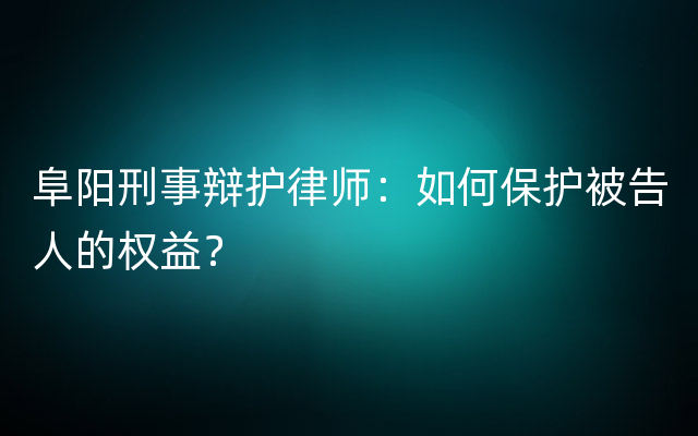 阜阳刑事辩护律师：如何保护被告人的权益？