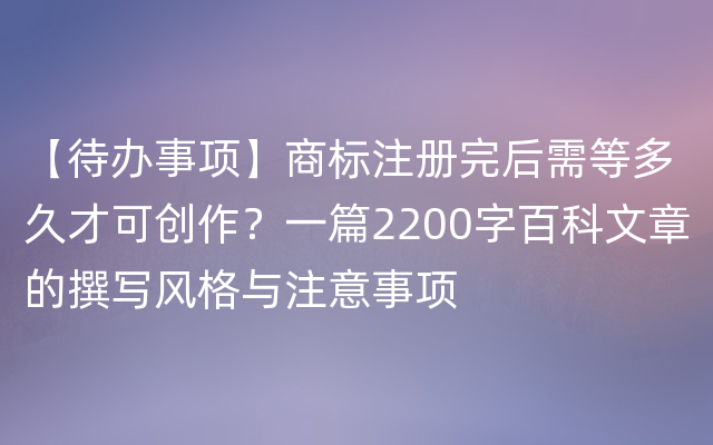 【待办事项】商标注册完后需等多久才可创作？一篇2200字百科文章的撰写风格与注意事项