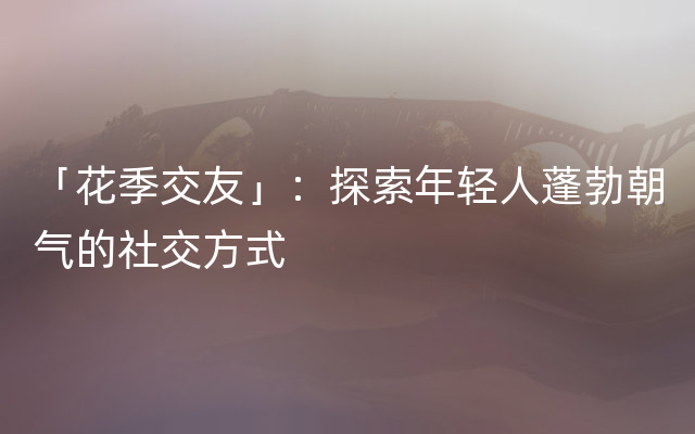 「花季交友」：探索年轻人蓬勃朝气的社交方式