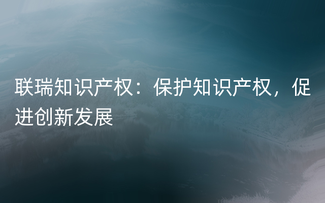 联瑞知识产权：保护知识产权，促进创新发展