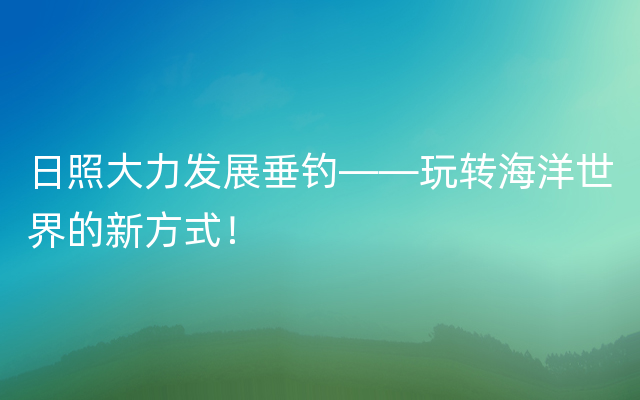 日照大力发展垂钓——玩转海洋世界的新方式！