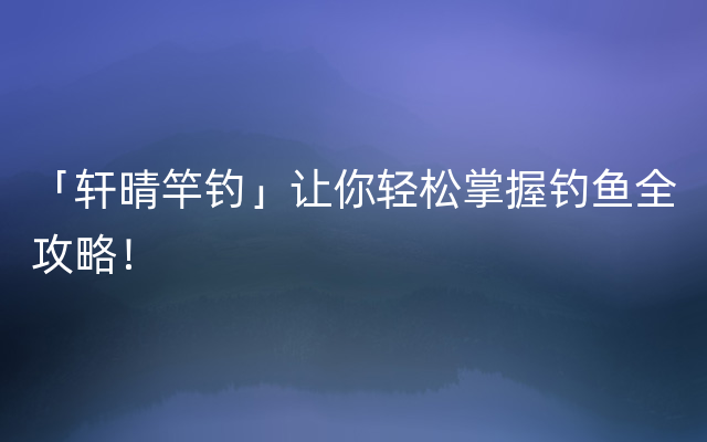 「轩晴竿钓」让你轻松掌握钓鱼全攻略！