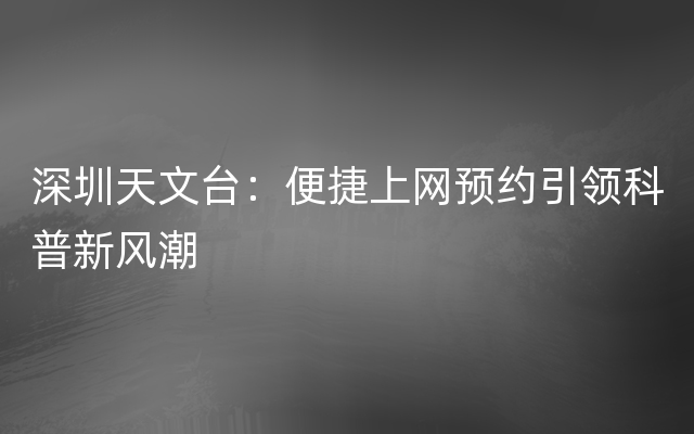 深圳天文台：便捷上网预约引领科普新风潮