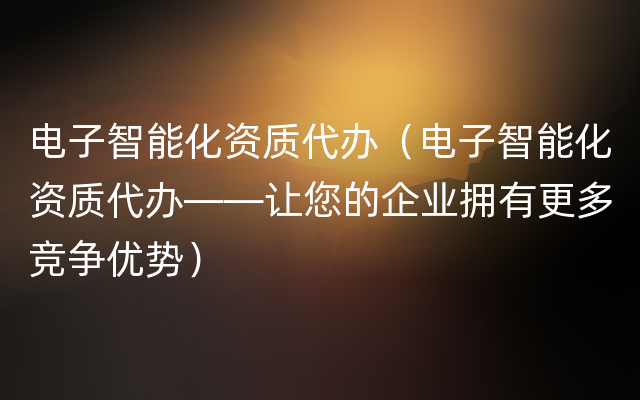 电子智能化资质代办（电子智能化资质代办——让您的企业拥有更多竞争优势）