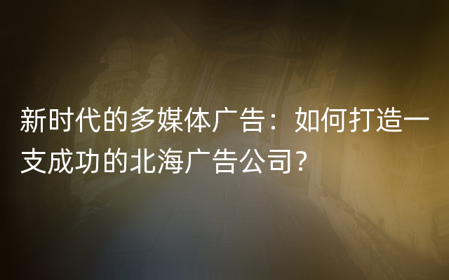 新时代的多媒体广告：如何打造一支成功的北海广告