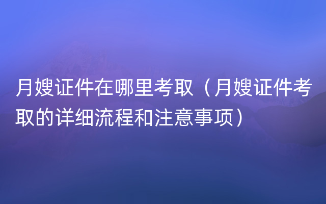 月嫂证件在哪里考取（月嫂证件考取的详细流程和注意事项）