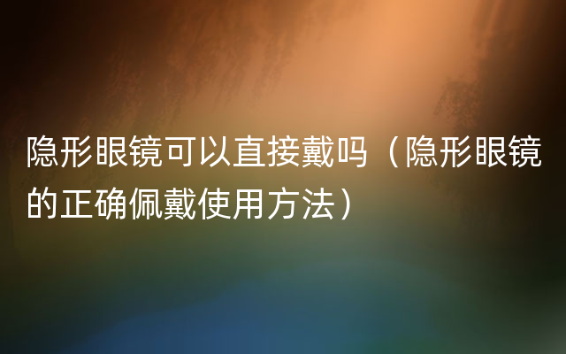 隐形眼镜可以直接戴吗（隐形眼镜的正确佩戴使用方法）