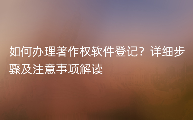 如何办理著作权软件登记？详细步骤及注意事项解读