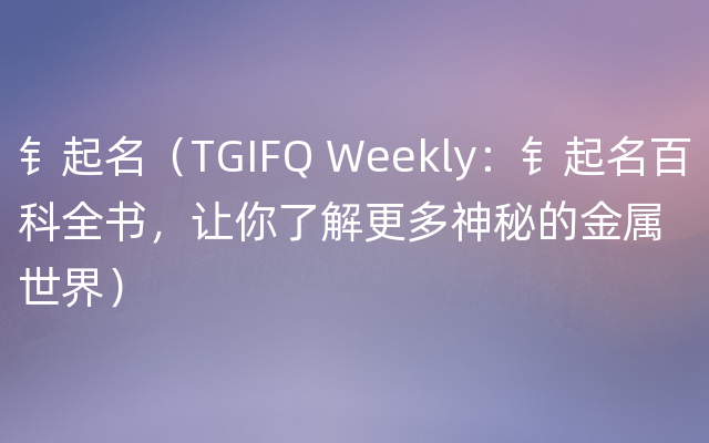 钅起名（TGIFQ Weekly：钅起名百科全书，让你了解更多神秘的金属世界）