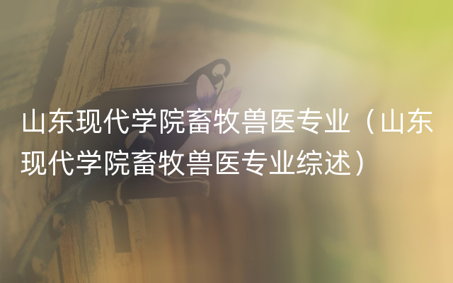 山东现代学院畜牧兽医专业（山东现代学院畜牧兽医专业综述）