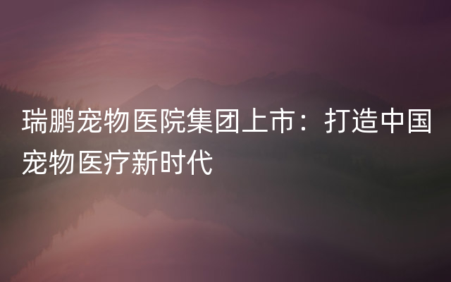 瑞鹏宠物医院集团上市：打造中国宠物医疗新时代