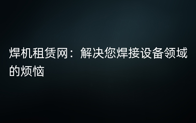 焊机租赁网：解决您焊接设备领域的烦恼