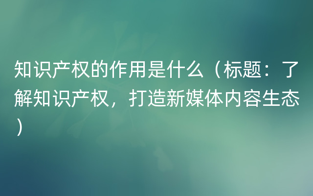 知识产权的作用是什么（标题：了解知识产权，打造新媒体内容生态）