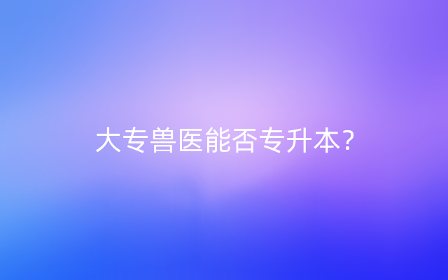 大专兽医能否专升本？