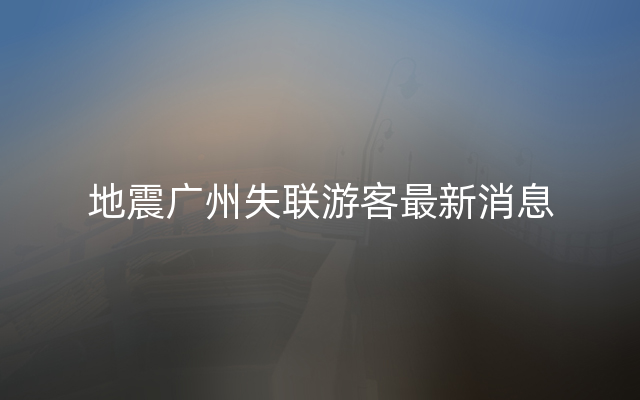 地震广州失联游客最新消息