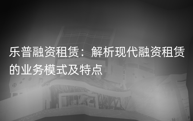 乐普融资租赁：解析现代融资租赁的业务模式及特点