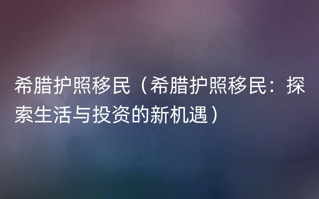 希腊护照移民（希腊护照移民：探索生活与投资的新机遇）