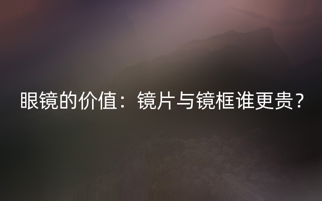 眼镜的价值：镜片与镜框谁更贵？