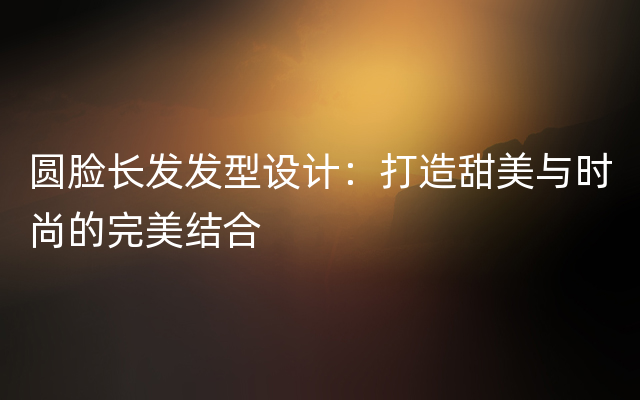 圆脸长发发型设计：打造甜美与时尚的完美结合