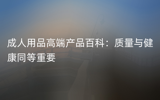 成人用品高端产品百科：质量与健康同等重要