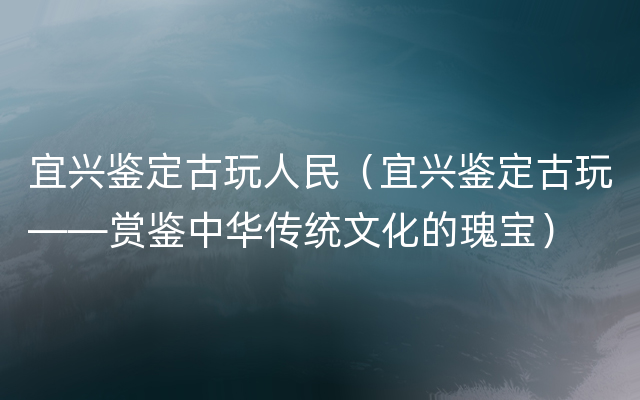 宜兴鉴定古玩人民（宜兴鉴定古玩——赏鉴中华传统文化的瑰宝）