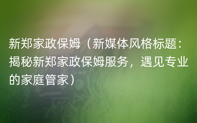 新郑家政保姆（新媒体风格标题：揭秘新郑家政保姆服务，遇见专业的家庭管家）