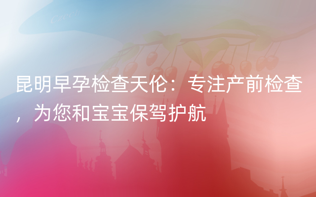 昆明早孕检查天伦：专注产前检查，为您和宝宝保驾护航