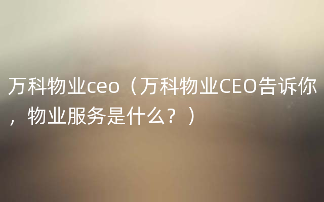 万科物业ceo（万科物业CEO告诉你，物业服务是什么