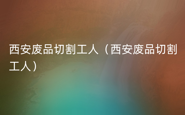 西安废品切割工人（西安废品切割工人）