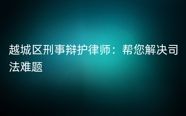 越城区刑事辩护律师：帮您解决司法难题