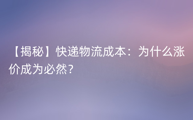 【揭秘】快递物流成本：为什么涨价成为必然？