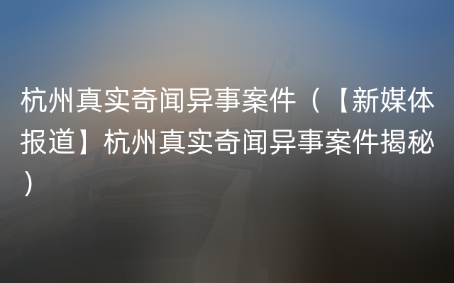 杭州真实奇闻异事案件（【新媒体报道】杭州真实奇闻异事案件揭秘）