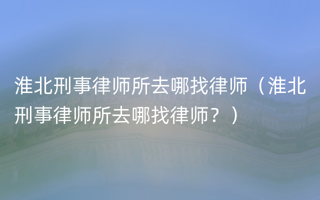 淮北刑事律师所去哪找律师（淮北刑事律师所去哪找律师？）