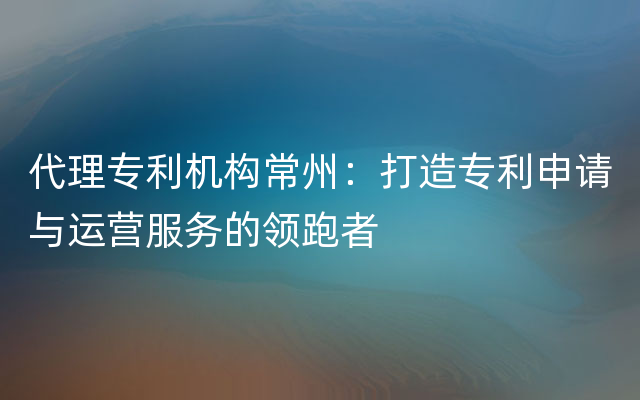 代理专利机构常州：打造专利申请与运营服务的领跑