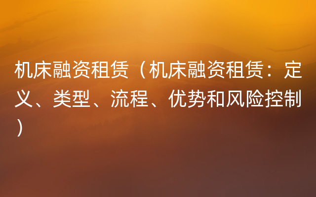 机床融资租赁（机床融资租赁：定义、类型、流程、优势和风险控制）